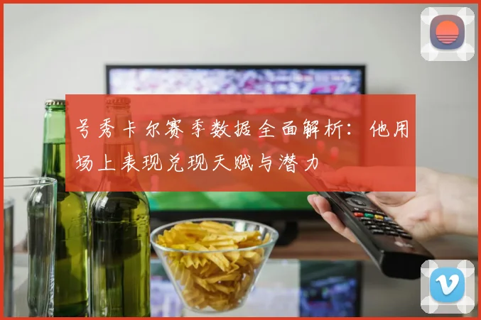号秀卡尔赛季数据全面解析：他用场上表现兑现天赋与潜力