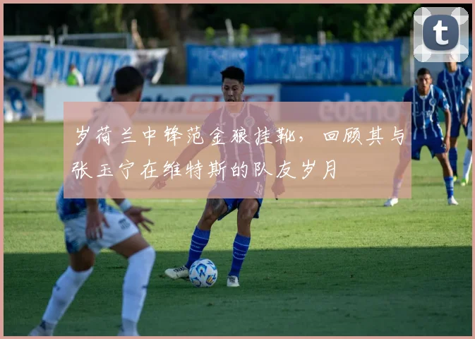 岁荷兰中锋范金狼挂靴，回顾其与张玉宁在维特斯的队友岁月