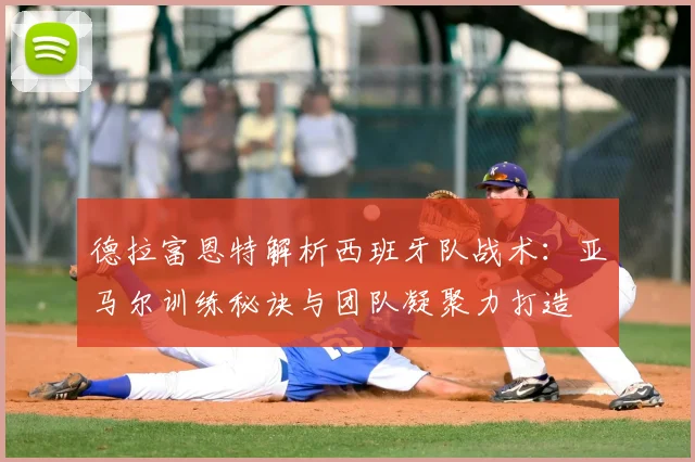 德拉富恩特解析西班牙队战术：亚马尔训练秘诀与团队凝聚力打造