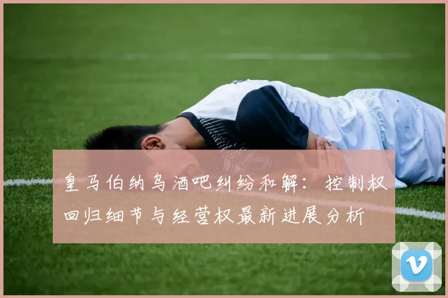 皇马伯纳乌酒吧纠纷和解：控制权回归细节与经营权最新进展分析