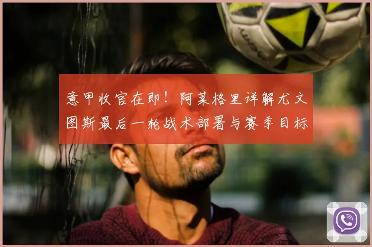 意甲收官在即！阿莱格里详解尤文图斯最后一轮战术部署与赛季目标