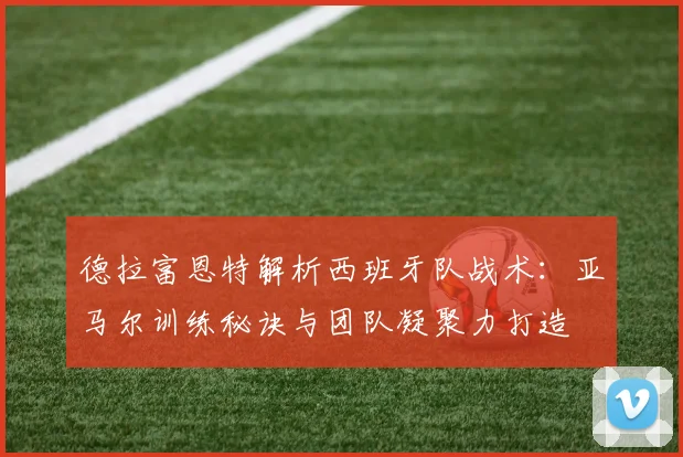 德拉富恩特解析西班牙队战术：亚马尔训练秘诀与团队凝聚力打造