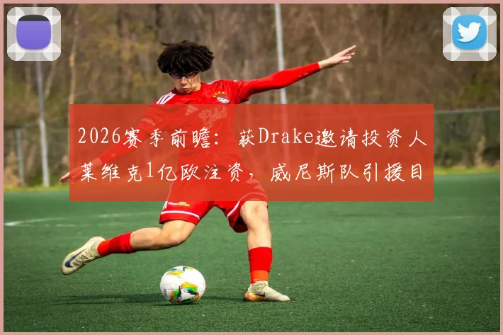 2026赛季前瞻：获Drake邀请投资人莱维克1亿欧注资，威尼斯队引援目标与实力提升路径分析