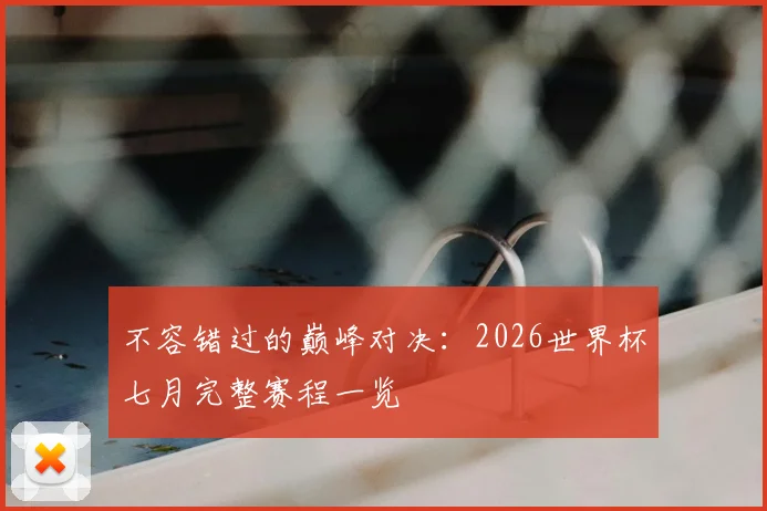 不容错过的巅峰对决：2026世界杯七月完整赛程一览