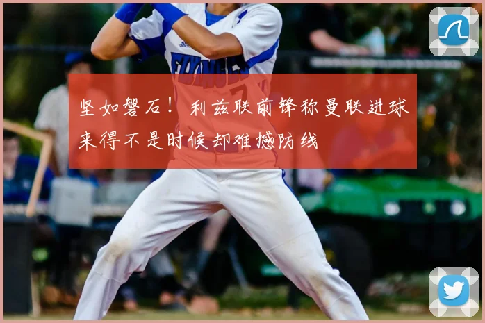 坚如磐石！利兹联前锋称曼联进球来得不是时候却难撼防线