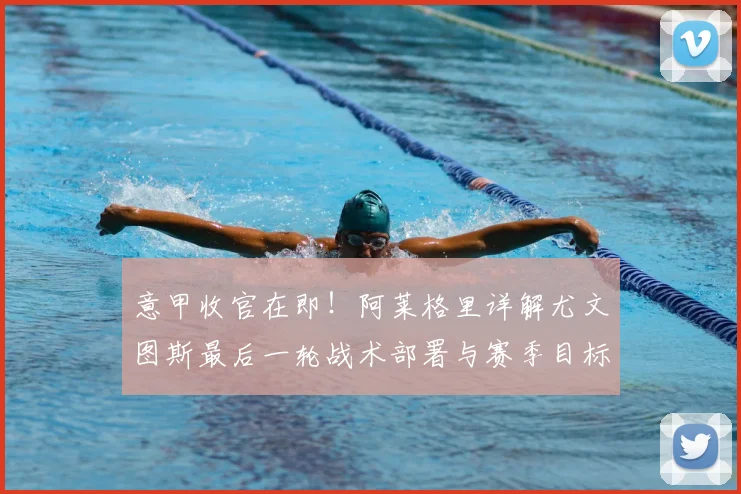 意甲收官在即！阿莱格里详解尤文图斯最后一轮战术部署与赛季目标