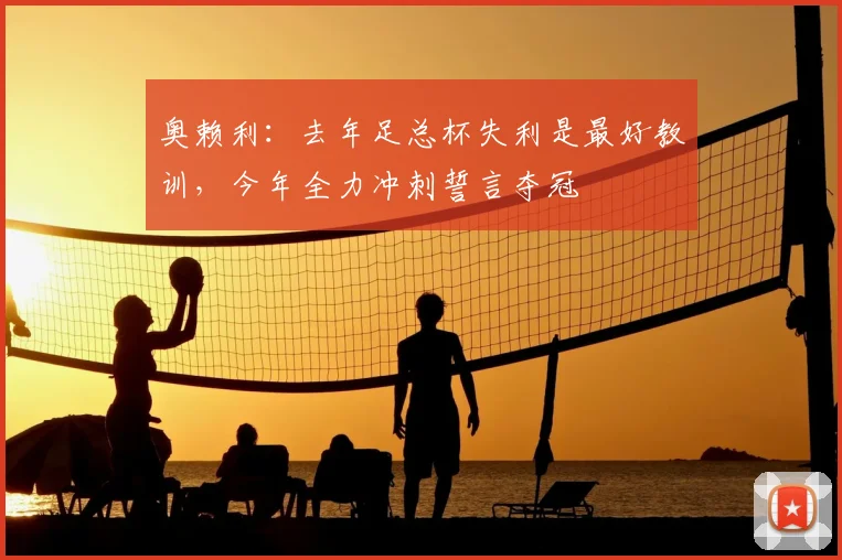 奥赖利：去年足总杯失利是最好教训，今年全力冲刺誓言夺冠