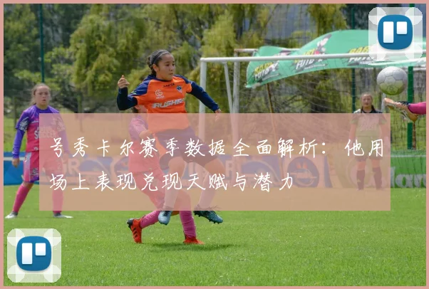 号秀卡尔赛季数据全面解析：他用场上表现兑现天赋与潜力